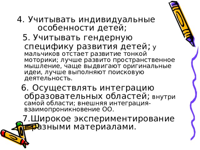 4.  Учитывать индивидуальные особенности детей;  5. Учитывать гендерную специфику развития детей ; у мальчиков отстает развитие тонкой моторики; лучше развито пространственное мышление, чаще выдвигают оригинальные идеи, лучше выполняют поисковую деятельность.  6.  Осуществлять интеграцию образовательных областей; внутри самой области; внешняя интеграция-взаимопроникновение ОО.  7.Широкое экспериментирование с разными материалами. 