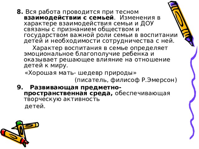 8. Вся работа проводится при тесном взаимодействии с семьей . Изменения в характере взаимодействия семьи и ДОУ связаны с признанием обществом и государством важной роли семьи в воспитании детей и необходимости сотрудничества с ней.  Характер воспитания в семье определяет эмоциональное благополучие ребенка и оказывает решающее влияние на отношение детей к миру.  «Хорошая мать- шедевр природы»  (писатель, филисоф Р.Эмерсон) 9. Развивающая предметно-пространственная среда, обеспечивающая творческую активность  детей. 