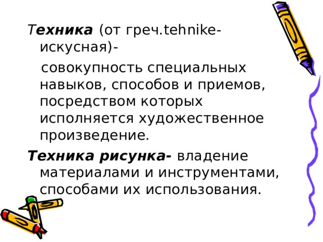 Т ехника (от греч. tehnike- искусная)-  совокупность специальных навыков, способов и приемов, посредством которых исполняется художественное произведение. Техника рисунка- владение материалами и инструментами, способами их использования. 