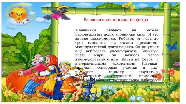  Развивающая книжка из фетра   Маленький ребенок не может рассматривать долго странички книг. И это вполне закономерно. Ребенок от года до трех находится на стадии предметно-манипулятивной деятельности. Он не умеет еще наблюдать, рассматривать. Большую часть мира он познает через взаимодействие с ним. Книги из фетра с интерактивными элементами (окошки, тянучки, сенсорные участки и т.д.) помогают малышу научиться рассматривать, удерживать внимание, развивают восприятие, мышление и мелкую моторику. 