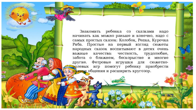  Знакомить ребенка со сказками надо начинать как можно раньше и конечно, надо с самых простых сказок: Колобок, Репка, Курочка Ряба. Простые на первый взгляд сюжеты народных сказок воспитывают в детях очень важные качества: честность, трудолюбие, забота о ближнем, бескорыстие и многие другие. Фетровые игрушки для сюжетно-ролевых игр помогут ребенку приобрести навыки общения и расширить кругозор. 