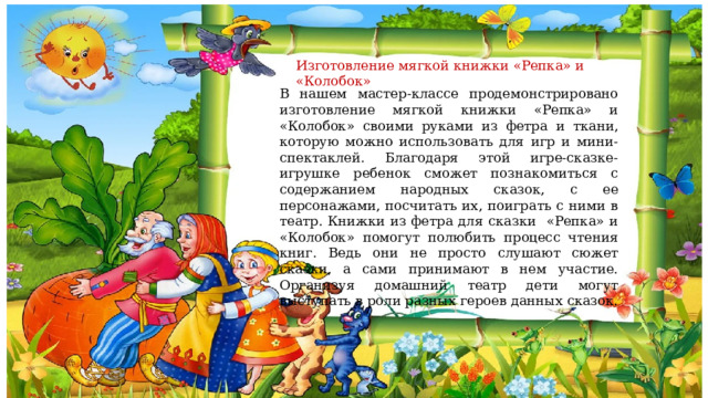 Изготовление мягкой книжки «Репка» и «Колобок» В нашем мастер-классе продемонстрировано изготовление мягкой книжки «Репка» и «Колобок» своими руками из фетра и ткани, которую можно использовать для игр и мини-спектаклей. Благодаря этой игре-сказке-игрушке ребенок сможет познакомиться с содержанием народных сказок, с ее персонажами, посчитать их, поиграть с ними в театр. Книжки из фетра для сказки «Репка» и «Колобок» помогут полюбить процесс чтения книг. Ведь они не просто слушают сюжет сказки, а сами принимают в нем участие. Организуя домашний театр дети могут выступать в роли разных героев данных сказок. 