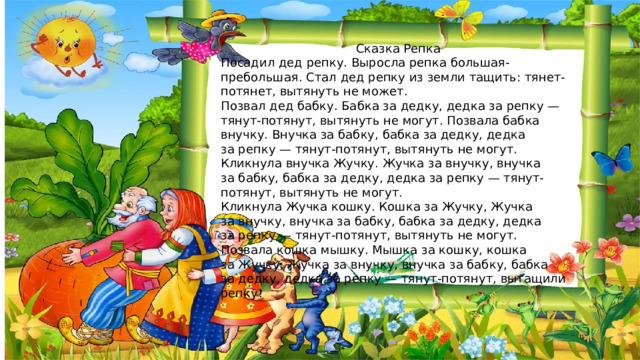 Сказка Репка Посадил дед репку. Выросла репка большая-пребольшая. Стал дед репку из земли тащить: тянет-потянет, вытянуть не может. Позвал дед бабку. Бабка за дедку, дедка за репку — тянут-потянут, вытянуть не могут. Позвала бабка внучку. Внучка за бабку, бабка за дедку, дедка за репку — тянут-потянут, вытянуть не могут. Кликнула внучка Жучку. Жучка за внучку, внучка за бабку, бабка за дедку, дедка за репку — тянут-потянут, вытянуть не могут. Кликнула Жучка кошку. Кошка за Жучку, Жучка за внучку, внучка за бабку, бабка за дедку, дедка за репку — тянут-потянут, вытянуть не могут. Позвала кошка мышку. Мышка за кошку, кошка за Жучку, Жучка за внучку, внучка за бабку, бабка за дедку, дедка за репку — тянут-потянут, вытащили репку! 