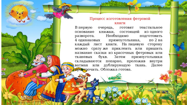 Процесс изготовления фетровой книги В первую очередь, готовят текстильное основание книжки, состоящей из одного разворота. Необходимо подготовить 4 одинаковых прямоугольника, по 2 на каждый лист книги. На лицевую сторону можно сразу же приклеить или пришить название сказки из красочных фетровых или тканевых букв. Затем прямоугольники складываются попарно, проложив внутри ватман или дублирующую ткань. Далее прострочить. Обложка готова. 
