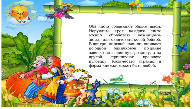 Оба листа соединяют общим швом. Наружные края каждого листа можно обработать ножницами-зигзаг или окантовать косой бейкой. В центре лицевой панели вшивают по одной одинаковой по длине завязке или шляпную резинку, а на другой пришивают красивую пуговицу. Количество страниц и форма книжки может быть любой. 