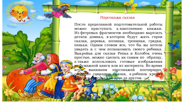  Персонажи сказки После проделанной подготовительной работы можно приступать к наполнению книжки. Из фетровых фрагментов необходимо вырезать детали домика, в котором будут жить герои сказки, деревья, полянки, тропинки, грядки, пеньки. Одним словом все, что бы вы хотели увидеть и с чем познакомить своего ребенка. Выкройки для сказки Репка и Колобок очень простые, можно сделать их самим по  образцу, а также использовать готовые изображения из бумажной книги или из интернета. Во время игры вынимаем персонажей поочередно, согласно сценарию сказки, а ребенок крепит фигурки персонажей друг за другом. 