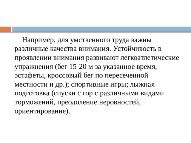  Например, для умственного труда важны различные качества внимания. Устойчивость в проявлении внимания развивают легкоатлетические упражнения (бег 15-20 м за указанное время, эстафеты, кроссовый бег по пересеченной местности и др.); спортивные игры; лыжная подготовка (спуски с гор с различными видами торможений, преодоление неровностей, ориентирование). 