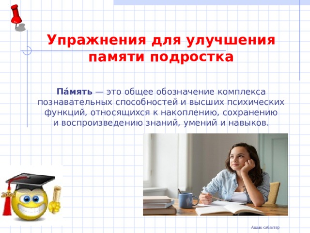   Упражнения для улучшения памяти подростка  Па́мять  — это общее обозначение комплекса познавательных способностей и высших психических функций, относящихся к накоплению, сохранению и воспроизведению знаний, умений и навыков.  