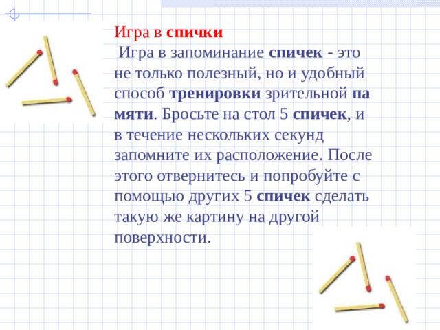 Игра в  спички   Игра в запоминание  спичек  - это не только полезный, но и удобный способ  тренировки  зрительной  памяти . Бросьте на стол 5  спичек , и в течение нескольких секунд запомните их расположение. После этого отвернитесь и попробуйте с помощью других 5  спичек  сделать такую же картину на другой поверхности.   