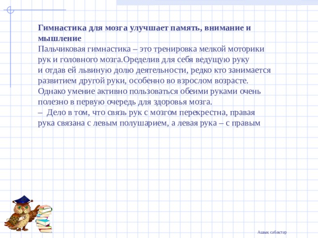 Гимнастика для мозга улучшает память, внимание и мышление Пальчиковая гимнастика – это тренировка мелкой моторики рук и головного мозга.Оределив для себя ведущую руку и отдав ей львиную долю деятельности, редко кто занимается развитием другой руки, особенно во взрослом возрасте. Однако умение активно пользоваться обеими руками очень полезно в первую очередь для здоровья мозга.  – Дело в том, что связь рук с мозгом перекрестна, правая рука связана с левым полушарием, а левая рука – с правым   