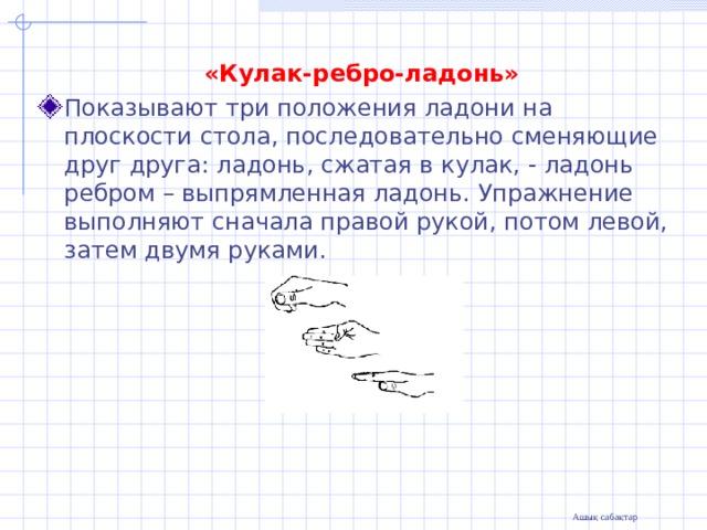  «Кулак-ребро-ладонь» Показывают три положения ладони на плоскости стола, последовательно сменяющие друг друга: ладонь, сжатая в кулак, - ладонь ребром – выпрямленная ладонь. Упражнение выполняют сначала правой рукой, потом левой, затем двумя руками. 