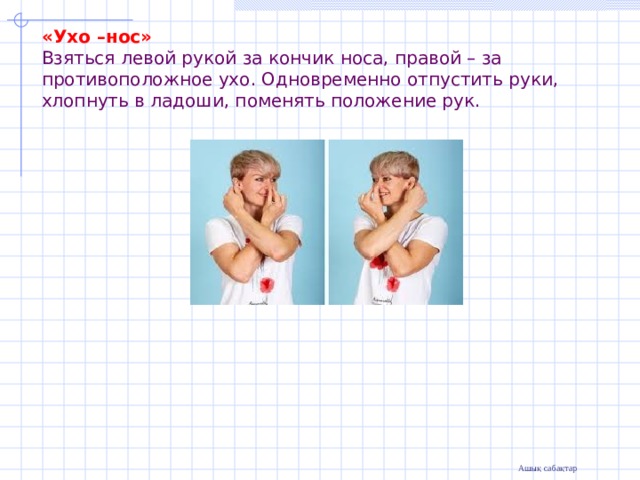                  «Ухо –нос»  Взяться левой рукой за кончик носа, правой – за противоположное ухо. Одновременно отпустить руки, хлопнуть в ладоши, поменять положение рук.   