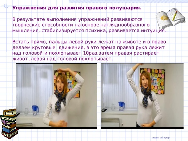 Упражнения для развития правого полушария.   В результате выполнения упражнений развиваются творческие способности на основе нагляднообразного мышления, стабилизируется психика, развивается интуиция.   Встать прямо, пальцы левой руки лежат на животе и в право делаем круговые движения, в это время правая рука лежит над головой и похлопывает 10раз,затем правая растирает живот ,левая над головой похлопывает.         