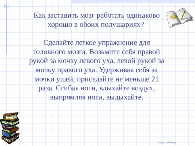 Как заставить мозг работать одинаково хорошо в обоих полушариях? Сделайте легкое упражнение для головного мозга. Возьмите себя правой рукой за мочку левого уха, левой рукой за мочку правого уха. Удерживая себя за мочки ушей, приседайте не меньше 21 раза. Сгибая ноги, вдыхайте воздух, выпрямляя ноги, выдыхайте.     