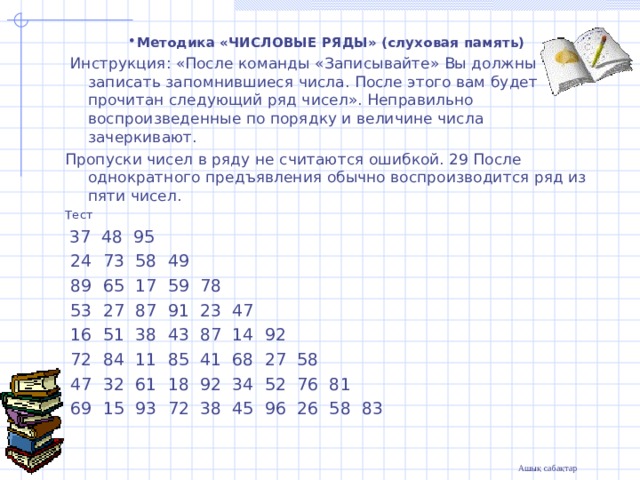 .                             Методика «ЧИСЛОВЫЕ РЯДЫ» (слуховая память)  Инструкция: «После команды «Записывайте» Вы должны записать запомнившиеся числа. После этого вам будет прочитан следующий ряд чисел». Неправильно воспроизведенные по порядку и величине числа зачеркивают. Пропуски чисел в ряду не считаются ошибкой. 29 После однократного предъявления обычно воспроизводится ряд из пяти чисел. Тест  37 48 95  24 73 58 49  89 65 17 59 78  53 27 87 91 23 47  16 51 38 43 87 14 92  72 84 11 85 41 68 27 58  47 32 61 18 92 34 52 76 81  69 15 93 72 38 45 96 26 58 83 