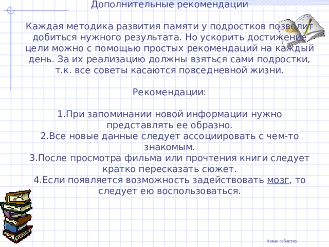    Дополнительные рекомендации   Каждая методика развития памяти у подростков позволит добиться нужного результата. Но ускорить достижение цели можно с помощью простых рекомендаций на каждый день. За их реализацию должны взяться сами подростки, т.к. все советы касаются повседневной жизни.   Рекомендации:   1.При запоминании новой информации нужно представлять ее образно.  2.Все новые данные следует ассоциировать с чем-то знакомым.  3.После просмотра фильма или прочтения книги следует кратко пересказать сюжет.  4.Если появляется возможность задействовать  мозг , то следует ею воспользоваться.   