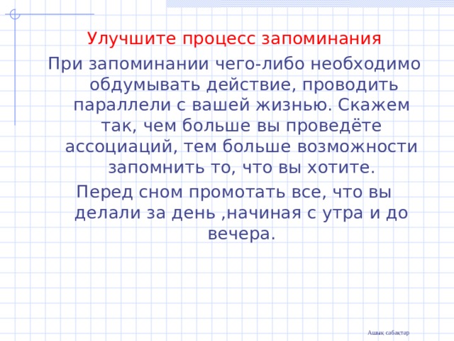 Улучшите процесс запоминания При запоминании чего-либо необходимо  обдумывать действие, проводить параллели с вашей жизнью. Скажем так, чем больше вы проведёте ассоциаций, тем больше возможности запомнить то, что вы хотите. Перед сном промотать все, что вы делали за день ,начиная с утра и до вечера. 