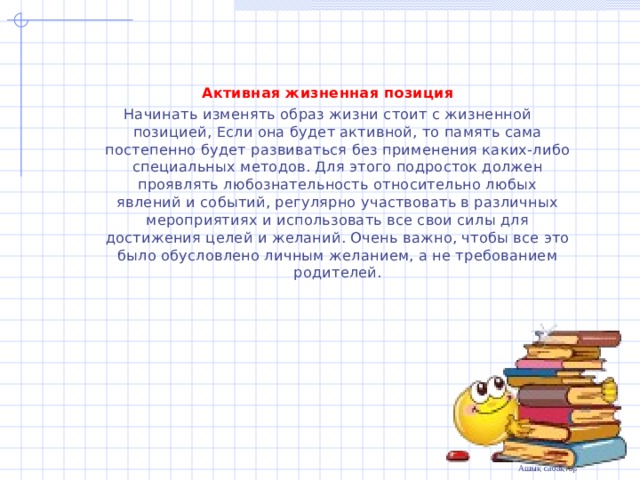 Активная жизненная позиция Начинать изменять образ жизни стоит с жизненной позицией, Если она будет активной, то память сама постепенно будет развиваться без применения каких-либо специальных методов. Для этого подросток должен проявлять любознательность относительно любых явлений и событий, регулярно участвовать в различных мероприятиях и использовать все свои силы для достижения целей и желаний. Очень важно, чтобы все это было обусловлено личным желанием, а не требованием родителей. 