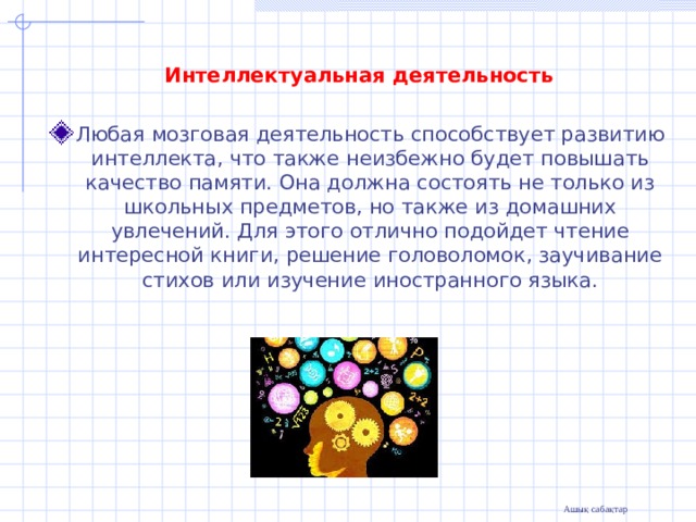 Интеллектуальная  деятельность Любая мозговая деятельность способствует развитию интеллекта, что также неизбежно будет повышать качество памяти. Она должна состоять не только из школьных предметов, но также из домашних увлечений. Для этого отлично подойдет чтение интересной книги, решение головоломок, заучивание стихов или изучение иностранного языка.  