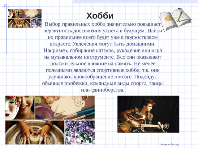  Хобби Выбор правильных хобби значительно повышает вероятность достижения успеха в будущем. Найти их правильнее всего будет уже в подростковом возрасте. Увлечения могут быть домашними. Например, собирание паззлов, рукоделие или игра на музыкальном инструменте. Все они оказывают положительное влияние на память. Не менее полезными являются спортивные хобби, т.к. они улучшают кровообращение в мозге. Подойдут обычные пробежки, командные виды спорта, танцы или единоборства.               