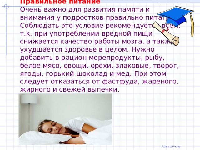Правильное питание  Очень важно для развития памяти и внимания у подростков правильно питаться. Соблюдать это условие рекомендуется всем, т.к. при употреблении вредной пищи снижается качество работы мозга, а также ухудшается здоровье в целом. Нужно добавить в рацион морепродукты, рыбу, белое мясо, овощи, орехи, злаковые, творог, ягоды, горький шоколад и мед. При этом следует отказаться от фастфуда, жареного, жирного и свежей выпечки.    
