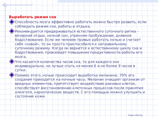   Выработать режим сна Способность мозга эффективно работать можно быстро развить, если соблюдать режим сна, работы и отдыха. Рекомендуется придерживаться естественного суточного ритма – вечерний отдых, ночной сон, утреннее пробуждение, дневное бодрствование. Если же человек привык работать ночью и считает себя «совой», то он просто приспособился к неправильному суточному режиму. Когда он вернется к естественному циклу сна и бодрствования, произойдет повышение продуктивности работы его мозга. Что касается количества часов сна, то для каждого оно индивидуально, но лучше спать не менее 6 и не более 9 часов в сутки. Помимо этого, ночью происходит выработка меланина. 70% его создания приходится на ночные часы. Меланин очищает организм от вредных элементов, препятствует воздействию раковых клеток, способствует восстановлению клеточных процессов после принятия алкоголя, наркотических веществ. С его помощью можно улучшить и состояние кожи.  