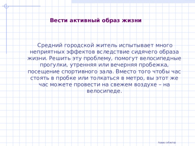                Вести активный образ жизни    Средний городской житель испытывает много неприятных эффектов вследствие сидячего образа жизни. Решить эту проблему, помогут велосипедные прогулки, утренняя или вечерняя пробежка, посещение спортивного зала. Вместо того чтобы час стоять в пробке или толкаться в метро, вы этот же час можете провести на свежем воздухе – на велосипеде. 
