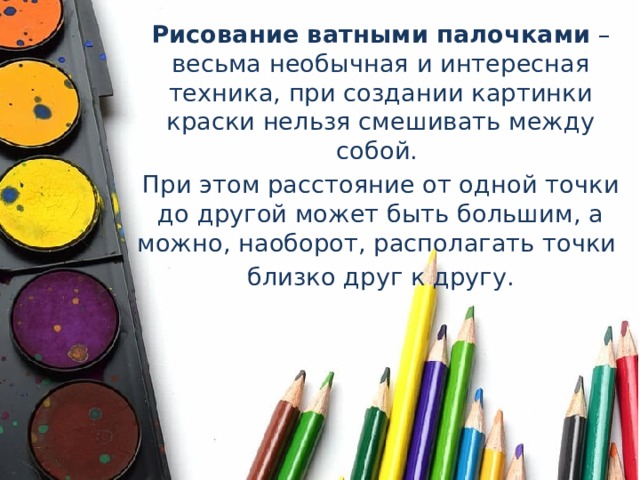 Рисование   ватными   палочками  – весьма необычная и интересная техника, при создании картинки краски нельзя смешивать между собой. При этом расстояние от одной точки до другой может быть большим, а можно, наоборот, располагать точки близко друг к другу. 