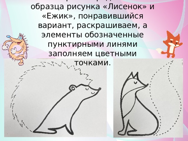 На выбор вам предложено 2 образца рисунка «Лисенок» и «Ежик», понравившийся вариант, раскрашиваем, а элементы обозначенные пунктирными линями заполняем цветными точками. 