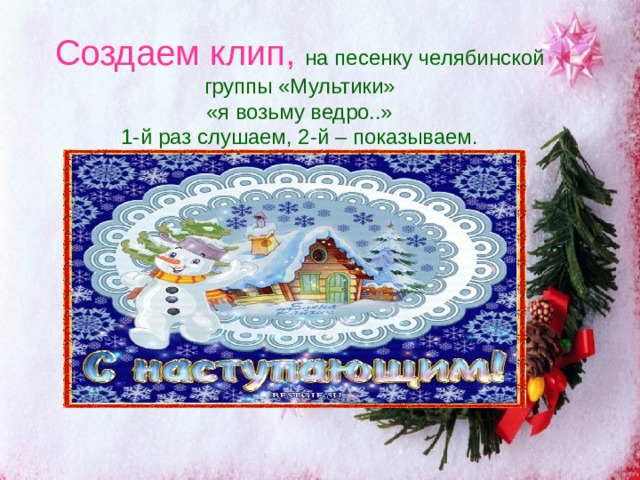 Создаем клип, на песенку челябинской группы «Мультики»  «я возьму ведро..»  1-й раз слушаем, 2-й – показываем. 