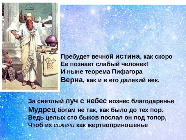 Пребудет вечной истина , как скоро  Ее познает слабый человек!  И ныне теорема Пифагора  Верна, как и в его далекий век.  За светлый луч с небес вознес благодаренье  Мудрец богам не так, как было до тех пор.  Ведь целых сто быков послал он под топор,  Чтоб их сожгли как жертвоприношенье 