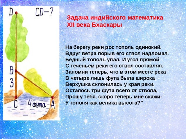 Задача индийского математика  XII века Бхаскары  На берегу реки рос тополь одинокий.  Вдруг ветра порыв его ствол надломал.  Бедный тополь упал. И угол прямой  С теченьем реки его ствол составлял.  Запомни теперь, что в этом месте река  В четыре лишь фута была широка  Верхушка склонилась у края реки.  Осталось три фута всего от ствола,  Прошу тебя, скоро теперь мне скажи:  У тополя как велика высота?