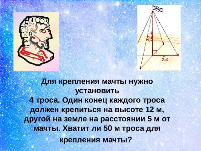 Для крепления мачты нужно установить  4 троса. Один конец каждого троса должен крепиться на высоте 12 м, другой на земле на расстоянии 5 м от мачты. Хватит ли 50 м троса для крепления мачты?    