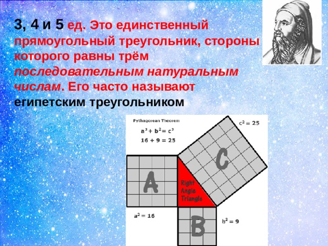 3, 4 и 5 ед. Это единственный прямоугольный треугольник, стороны которого равны трём последовательным натуральным числам . Его часто называют  египетским треугольником 