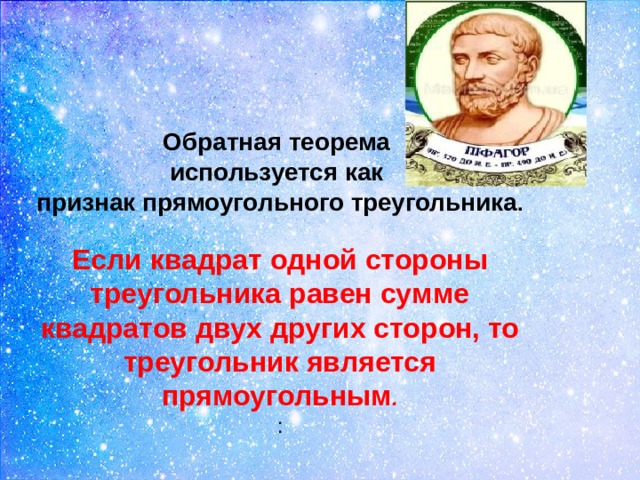  Обратная теорема используется как признак прямоугольного треугольника .  Если квадрат одной стороны треугольника равен сумме квадратов двух других сторон, то треугольник является прямоугольным . :   