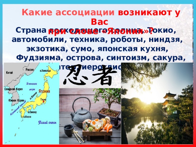 Какие  ассоциации возникают у Вас при слове «Япония»? Страна восходящего солнца, Токио, автомобили, техника, роботы, ниндзя, экзотика, сумо, японская кухня, Фудзияма, острова, синтоизм, сакура, император, иероглифы, Самсунг  