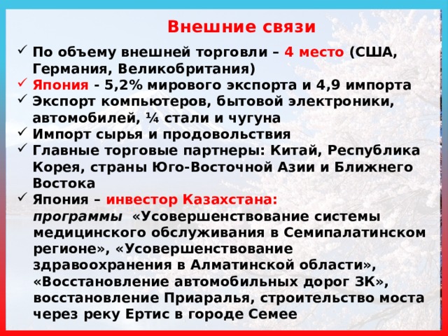  Внешние связи По объему внешней торговли – 4 место (США, Германия, Великобритания) Япония - 5,2% мирового экспорта и 4,9 импорта Экспорт компьютеров, бытовой электроники, автомобилей, ¼ стали и чугуна Импорт сырья и продовольствия Главные торговые партнеры: Китай, Республика Корея, страны Юго-Восточной Азии и Ближнего Востока Япония – инвестор Казахстана: программы «Усовершенствование системы медицинского обслуживания в Семипалатинском регионе», «Усовершенствование здравоохранения в Алматинской области», «Восстановление автомобильных дорог ЗК», восстановление Приаралья, строительство моста через реку Ертис в городе Семее 
