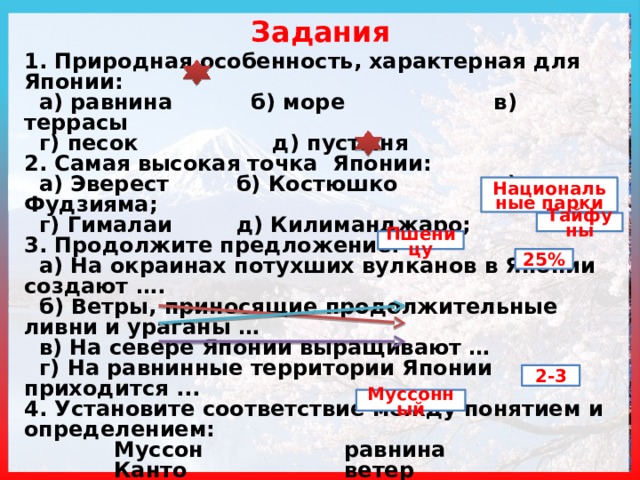 Задания 1. Природная особенность, характерная для Японии:  а) равнина  б) море в) террасы  г) песок д) пустыня 2. Самая высокая точка Японии:  а) Эверест  б) Костюшко в) Фудзияма;  г) Гималаи  д) Килиманджаро; 3. Продолжите предложение:  а) На окраинах потухших вулканов в Японии создают ….  б) Ветры, приносящие продолжительные ливни и ураганы …  в) На севере Японии выращивают …  г) На равнинные территории Японии приходится ... 4. Установите соответствие между понятием и определением:  Муссон      равнина  Канто      ветер  Цунами    волна 5. Сколько урожаев можно собрать в Японии за год? 6. Назовите тип климата Японии … Национальные парки Тайфуны Пшеницу 25% 2-3 Муссонный 