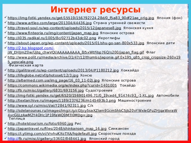 Интернет ресурсы https://img-fotki.yandex.ru/get/15519/156792724.28d/0_f5a83_90df21ae_orig.jpg Япония (фон) http://www.artleo.com/large/201304/44436.jpg Страна утренней свежести http://travel-soul.ru/wp-content/uploads/2015/12/japanese8.jpg Японская кухня http://www.finteoria.ru/img/content/japan_map.jpg Японские острова http://i035.radikal.ru/1005/8c/02712b43dc02.png Иероглифы http://about-japan.org/wp-content/uploads/2015/01/shu-go-san-800x533.jpg Японские дети http://2.bp.blogspot.com/- jW_EHlJmZ0w/Ujtq_chwVQI/AAAAAAAAA_8/5xWtFibp76Q/s200/japan_flag.gif Флаг http://www.polit.ru/media/archive/31/47/12/thumbs/japonia.gif.0x195_q85_crop_cropsize-260x195_upscale.png Физическая карта http://galitravel.ru/wp-content/uploads/2013/04/P1180212.jpg Хоккайдо http://lifeglobe.net/xf/photoset/12/3.jpg Хонсю http://altermed.com.ua/img_page/16_03_11-02J.jpg Японские острова https://commons.wikimedia.org/w/index.php?curid=1401005 Токайдо http://fb.ru/misc/i/gallery/6831/693156.jpg Судостроение http://img-fotki.yandex.ru/get/6520/156901496.71/0_19ced4_91474c93_-1-XL.jpg Автомобили http://textarchive.ru/images/1189/2376236/m145493b3.png Машиностроение http://www.syl.ru/misc/i/ai/72841/92311.jpg С/х http://sdelanounas.ru/images/img/c/g/cGljcy5saXZlam91cm5hbC5jb20vYWxleGFuZHJqaWxraW4vcGljLzAwM2Y4OHc1P19faWQ9MTI0MDg=.jpg Теплица http://hotelstourism.ru/foto/6960.jpg Рис http://japantravel.ru/files/2048/shinkansen_map_16.jpg Синкансен https://i.ytimg.com/vi/VrvhuKXoTXA/hqdefault.jpg Скоростные поезда http:// fb.ru/misc/i/gallery/33602/848441.jpg Японский город 
