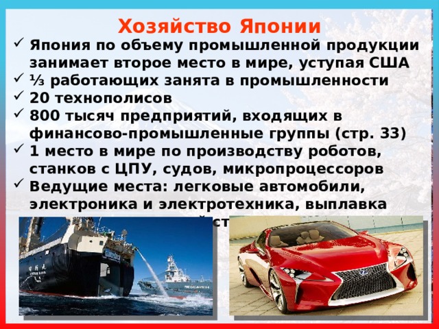 Хозяйство Японии Япония по объему промышленной продукции занимает второе место в мире, уступая США ⅓ работающих занята в промышленности 20 технополисов 800 тысяч предприятий, входящих в финансово-промышленные группы (стр. 33) 1 место в мире по производству роботов, станков с ЦПУ, судов, микропроцессоров Ведущие места: легковые автомобили, электроника и электротехника, выплавка высококачественной стали 