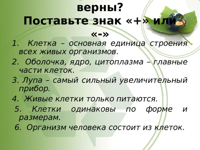 Какие утверждения верны?  Поставьте знак «+» или «-»   1. Клетка – основная единица строения всех живых организмов. 2. Оболочка, ядро, цитоплазма – главные части клеток. 3. Лупа – самый сильный увеличительный прибор. 4. Живые клетки только питаются.   5. Клетки одинаковы по форме и размерам.   6. Организм человека состоит из клеток.  