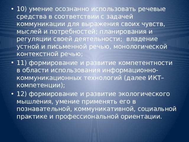 10) умение осознанно использовать речевые средства в соответствии с задачей коммуникации для выражения своих чувств, мыслей и потребностей; планирования и регуляции своей деятельности;  владение устной и письменной речью, монологической контекстной речью; 11) формирование и развитие компетентности в области использования информационно-коммуникационных технологий (далее ИКТ– компетенции); 12) формирование и развитие экологического мышления, умение применять его в познавательной, коммуникативной, социальной практике и профессиональной ориентации.   