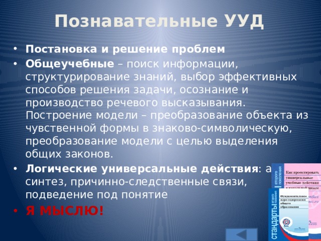Познавательные УУД Постановка и решение проблем Общеучебные – поиск информации, структурирование знаний, выбор эффективных способов решения задачи, осознание и производство речевого высказывания. Построение модели – преобразование объекта из чувственной формы в знаково-символическую, преобразование модели с целью выделения общих законов. Логические универсальные действия : анализ, синтез, причинно-следственные связи, подведение под понятие Я МЫСЛЮ! 