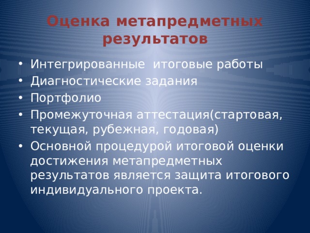 Оценка метапредметных результатов Интегрированные итоговые работы Диагностические задания Портфолио Промежуточная аттестация(стартовая, текущая, рубежная, годовая) Основной процедурой итоговой оценки достижения метапредметных результатов является защита итогового индивидуального проекта. 