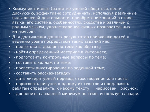 Коммуникативные (развитие умений общаться, вести дискуссию, эффективно сотрудничать, используя различные виды речевой деятельности, приобретение знаний о строе языка, его системе, особенностях, сходстве и различии с родным языком, удовлетворение личных познавательных интересов). Для достижения данных результатов привлекаю детей к ведению урока посредством таких заданий как:  - подготовить диалог по теме как образец;  - найти определённый материал в Интернете;  - подготовить контрольные вопросы по теме;  - составить коллаж по теме;  - провести анкетирование по заданной теме;  - составить рассказ-загадку;  - дать литературный перевод стихотворения или прозы;  - нарисовать рисунок к одному из текстов и предложить ребятам определить, к какому тексту нарисован рисунок;  - дополнить словарный минимум по теме, используя словари. 