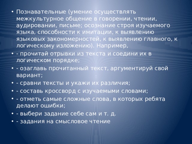 Познавательные (умение осуществлять межкультурное общение в говорении, чтении, аудировании, письме; осознание строя изучаемого языка, способности к имитации, к выявлению языковых закономерностей, к выявлению главного, к логическому изложению). Например, - прочитай отрывки из текста и соедини их в логическом порядке; - озаглавь прочитанный текст, аргументируй свой вариант; - сравни тексты и укажи их различия; - составь кроссворд с изучаемыми словами; - отметь самые сложные слова, в которых ребята делают ошибки; - выбери задание себе сам и т. д. - задания на смысловое чтение 