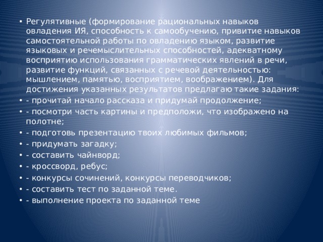 Регулятивные (формирование рациональных навыков овладения ИЯ, способность к самообучению, привитие навыков самостоятельной работы по овладению языком, развитие языковых и речемыслительных способностей, адекватному восприятию использования грамматических явлений в речи, развитие функций, связанных с речевой деятельностью: мышлением, памятью, восприятием, воображением). Для достижения указанных результатов предлагаю такие задания: - прочитай начало рассказа и придумай продолжение; - посмотри часть картины и предположи, что изображено на полотне; - подготовь презентацию твоих любимых фильмов; - придумать загадку; - составить чайнворд; - кроссворд, ребус; - конкурсы сочинений, конкурсы переводчиков; - составить тест по заданной теме. - выполнение проекта по заданной теме 