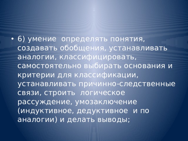 6) умение  определять понятия, создавать обобщения, устанавливать аналогии, классифицировать,   самостоятельно выбирать основания и критерии для классификации, устанавливать причинно-следственные связи, строить  логическое рассуждение, умозаключение (индуктивное, дедуктивное  и по аналогии) и делать выводы; 