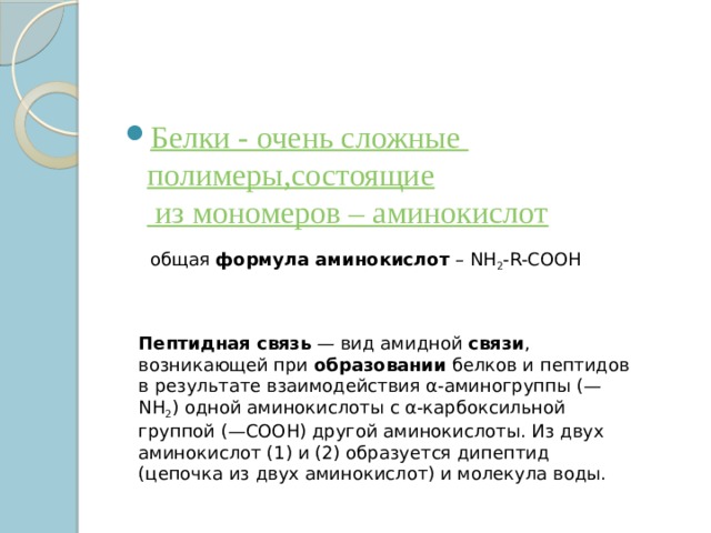 Белки - очень сложные полимеры,состоящие из мономеров – аминокислот общая  формула аминокислот  – NH 2 -R-COOH Пептидная связь  — вид амидной  связи , возникающей при  образовании  белков и пептидов в результате взаимодействия α-аминогруппы (—NH 2 ) одной аминокислоты с α-карбоксильной группой (—СООН) другой аминокислоты. Из двух аминокислот (1) и (2) образуется дипептид (цепочка из двух аминокислот) и молекула воды. 