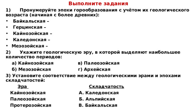 Выполните задания 1)      Пронумеруйте эпохи горообразования с учётом их геологического возраста (начиная с более древних):  Байкальская –  Герцинская –  Кайнозойская –  Каледонская –  Мезозойская – 2)      Укажите геологическую эру, в которой выделяют наибольшее количество периодов:  а) Кайнозойская                в) Палеозойская  б) Мезозойская                  г) Архейская 3) Установите соответствие между геологическими эрами и эпохами складчатостей:          Эра                                          Складчатость  Кайнозойская                    А. Каледонская  Палеозойская                    Б. Альпийская  Протерозойская                В. Байкальская 
